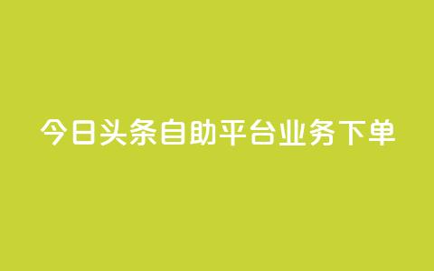 今日头条自助平台业务下单 - 今日头条自助平台快速下单，助您推广更有效! 第1张